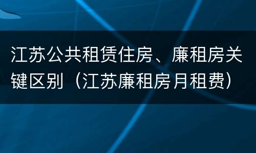 江苏公共租赁住房、廉租房关键区别（江苏廉租房月租费）