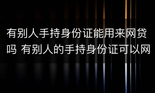 有别人手持身份证能用来网贷吗 有别人的手持身份证可以网贷吗