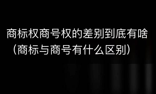 商标权商号权的差别到底有啥（商标与商号有什么区别）