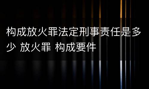 构成放火罪法定刑事责任是多少 放火罪 构成要件