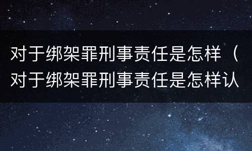 对于绑架罪刑事责任是怎样（对于绑架罪刑事责任是怎样认定的）