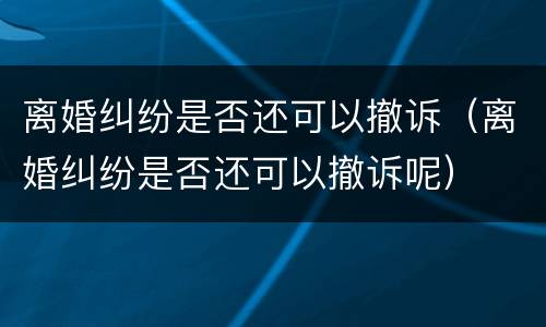 离婚纠纷是否还可以撤诉（离婚纠纷是否还可以撤诉呢）