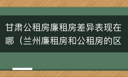 甘肃公租房廉租房差异表现在哪（兰州廉租房和公租房的区别）