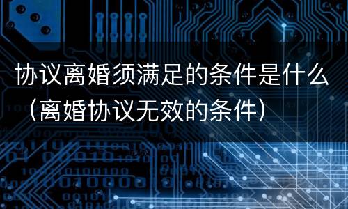 协议离婚须满足的条件是什么（离婚协议无效的条件）