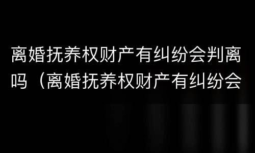 离婚抚养权财产有纠纷会判离吗（离婚抚养权财产有纠纷会判离吗女方）