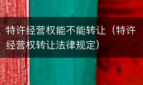 特许经营权能不能转让（特许经营权转让法律规定）