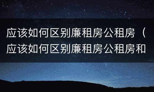 应该如何区别廉租房公租房（应该如何区别廉租房公租房和住宅）