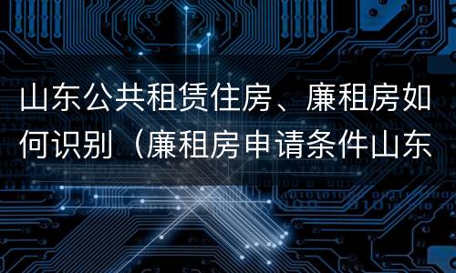 山东公共租赁住房、廉租房如何识别（廉租房申请条件山东）