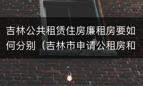 吉林公共租赁住房廉租房要如何分别（吉林市申请公租房和廉租房的条件）