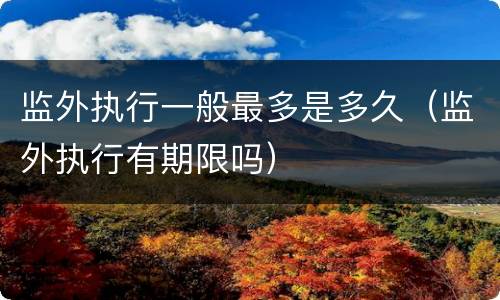 监外执行一般最多是多久（监外执行有期限吗）