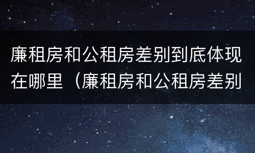 廉租房和公租房差别到底体现在哪里（廉租房和公租房差别到底体现在哪里了）