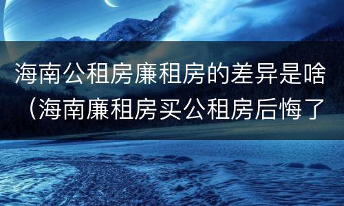海南公租房廉租房的差异是啥（海南廉租房买公租房后悔了）