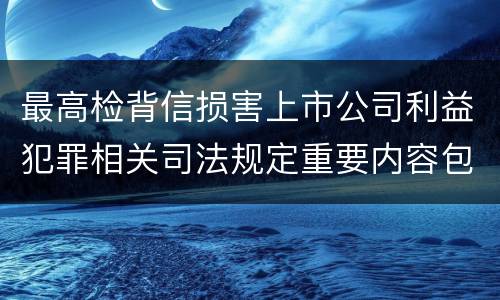 最高检背信损害上市公司利益犯罪相关司法规定重要内容包括什么