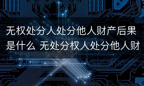 无权处分人处分他人财产后果是什么 无处分权人处分他人财产的法律后果