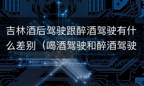 吉林酒后驾驶跟醉酒驾驶有什么差别（喝酒驾驶和醉酒驾驶的区别）