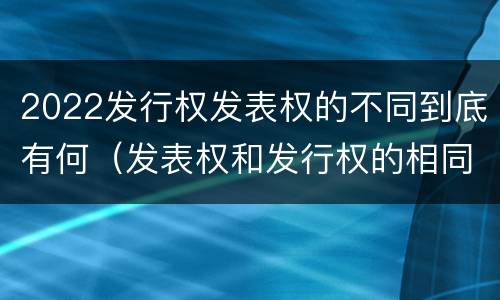 2022发行权发表权的不同到底有何（发表权和发行权的相同点）
