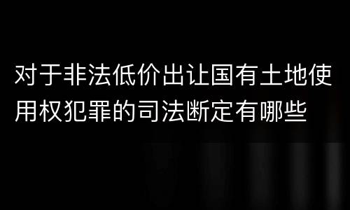 对于非法低价出让国有土地使用权犯罪的司法断定有哪些
