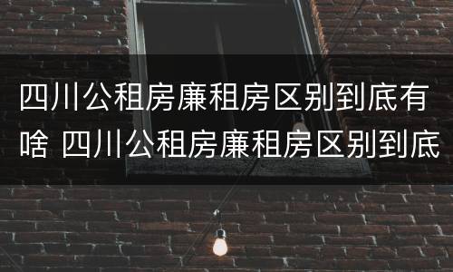 四川公租房廉租房区别到底有啥 四川公租房廉租房区别到底有啥不一样