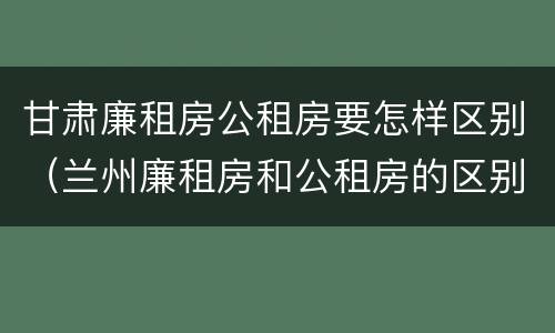 甘肃廉租房公租房要怎样区别（兰州廉租房和公租房的区别）