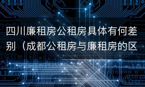 四川廉租房公租房具体有何差别（成都公租房与廉租房的区别）
