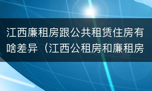 江西廉租房跟公共租赁住房有啥差异（江西公租房和廉租房能买吗）