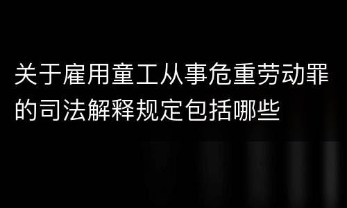 关于雇用童工从事危重劳动罪的司法解释规定包括哪些
