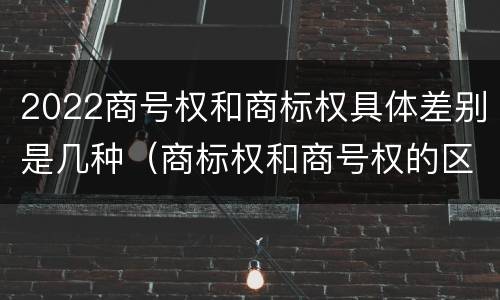 2022商号权和商标权具体差别是几种（商标权和商号权的区别）