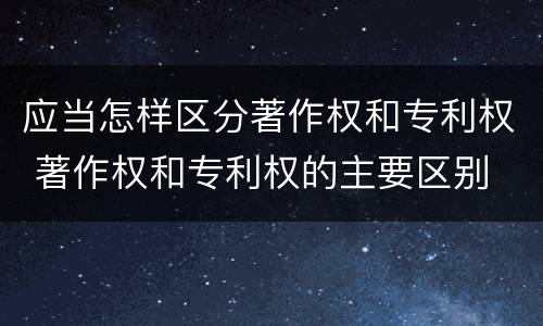 应当怎样区分著作权和专利权 著作权和专利权的主要区别