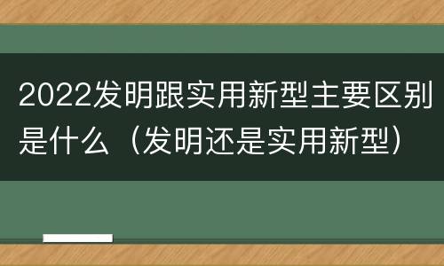 2022发明跟实用新型主要区别是什么（发明还是实用新型）