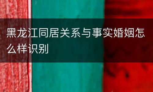 黑龙江同居关系与事实婚姻怎么样识别