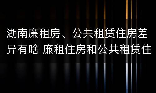 湖南廉租房、公共租赁住房差异有啥 廉租住房和公共租赁住房的区别