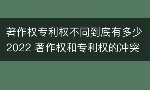 著作权专利权不同到底有多少2022 著作权和专利权的冲突