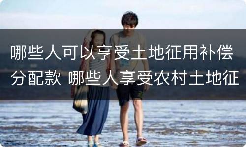 哪些人可以亨受土地征用补偿分配款 哪些人享受农村土地征用补偿款