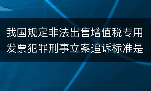 我国规定非法出售增值税专用发票犯罪刑事立案追诉标准是怎样的