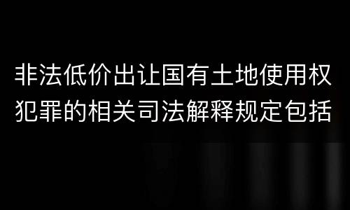 非法低价出让国有土地使用权犯罪的相关司法解释规定包括什么重要内容