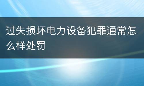过失损坏电力设备犯罪通常怎么样处罚
