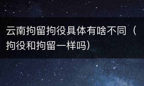 云南拘留拘役具体有啥不同（拘役和拘留一样吗）