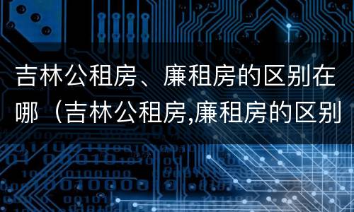 吉林公租房、廉租房的区别在哪（吉林公租房,廉租房的区别在哪儿）