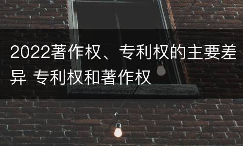 2022著作权、专利权的主要差异 专利权和著作权