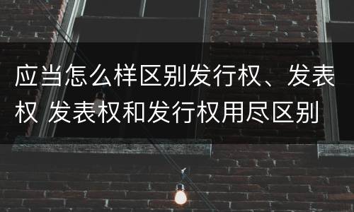 应当怎么样区别发行权、发表权 发表权和发行权用尽区别