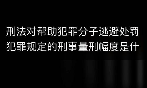 刑法对帮助犯罪分子逃避处罚犯罪规定的刑事量刑幅度是什么