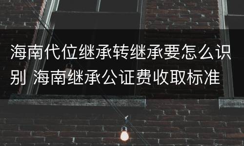 海南代位继承转继承要怎么识别 海南继承公证费收取标准