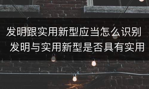 发明跟实用新型应当怎么识别 发明与实用新型是否具有实用性