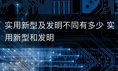 实用新型及发明不同有多少 实用新型和发明