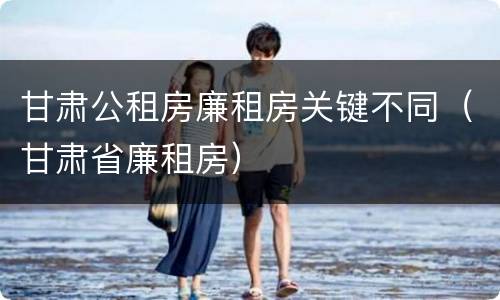 甘肃公租房廉租房关键不同（甘肃省廉租房）