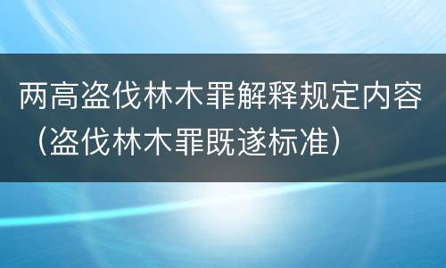 两高盗伐林木罪解释规定内容（盗伐林木罪既遂标准）