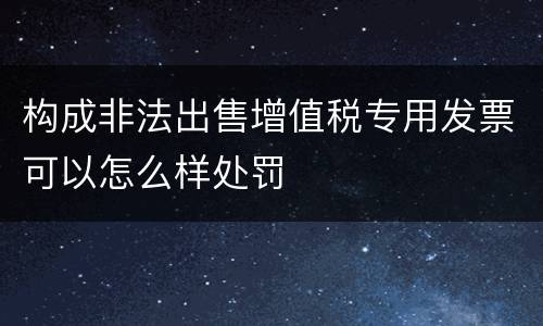 构成非法出售增值税专用发票可以怎么样处罚