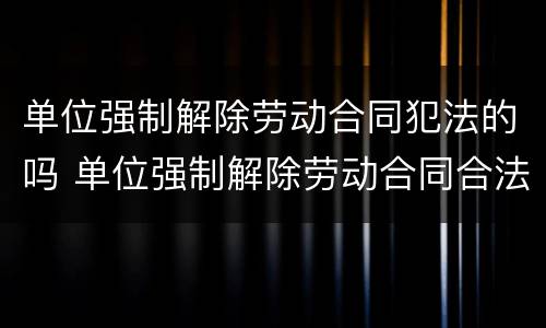单位强制解除劳动合同犯法的吗 单位强制解除劳动合同合法吗?