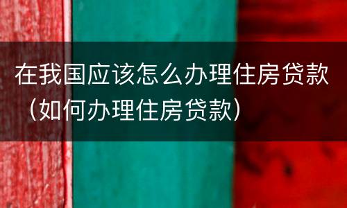 在我国应该怎么办理住房贷款（如何办理住房贷款）