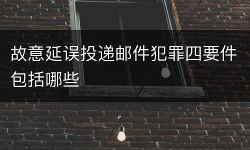 故意延误投递邮件犯罪四要件包括哪些